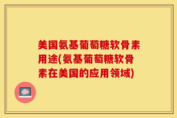 美国氨基葡萄糖软骨素用途(氨基葡萄糖软骨素在美国的应用领域)