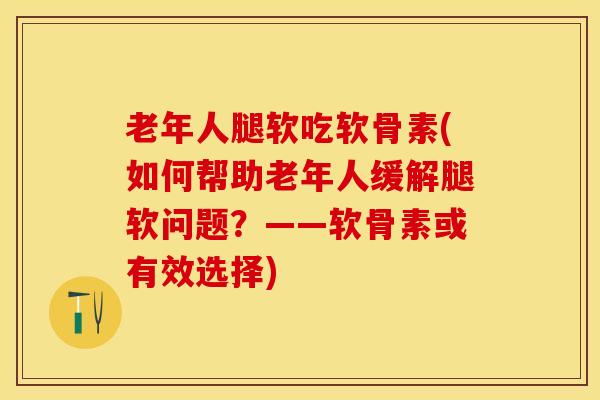 老年人腿软吃软骨素(如何帮助老年人缓解腿软问题？——软骨素或有效选择)