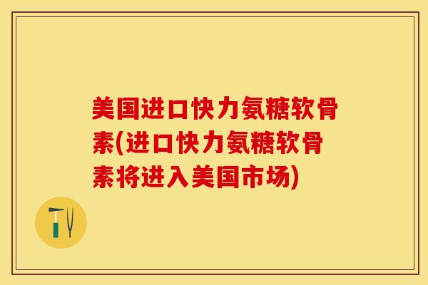 美国进口快力氨糖软骨素(进口快力氨糖软骨素将进入美国市场)