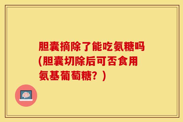 胆囊摘除了能吃氨糖吗(胆囊切除后可否食用氨基葡萄糖？)