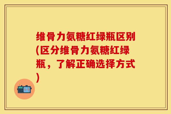 维骨力氨糖红绿瓶区别(区分维骨力氨糖红绿瓶,了解正确选择方式)-第1张图片-关节保镖 维骨力氨糖红绿瓶区别(区分维骨力氨糖红绿瓶,了解正确选择方式)-第1张图片-关节保镖