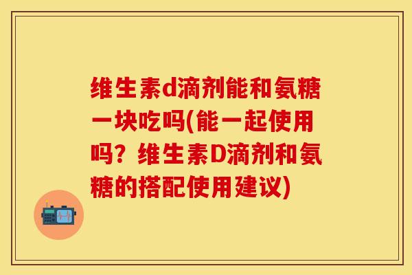 维生素d滴剂能和氨糖一块吃吗(能一起使用吗？维生素D滴剂和氨糖的搭配使用建议)