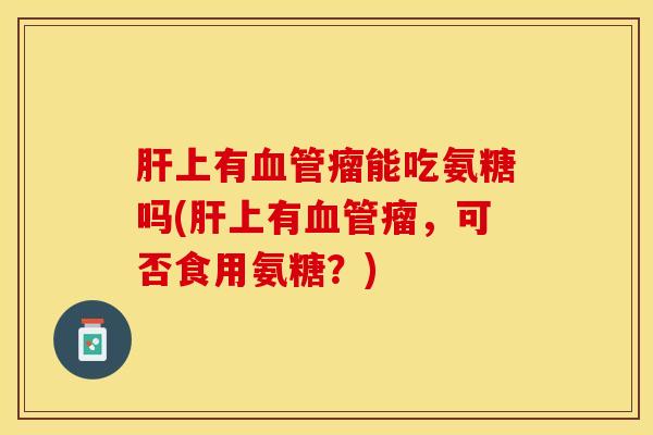 肝上有血管瘤能吃氨糖吗(肝上有血管瘤，可否食用氨糖？)