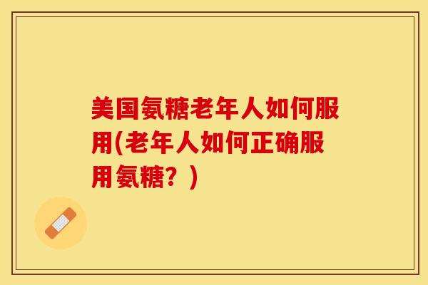美国氨糖老年人如何服用(老年人如何正确服用氨糖？)