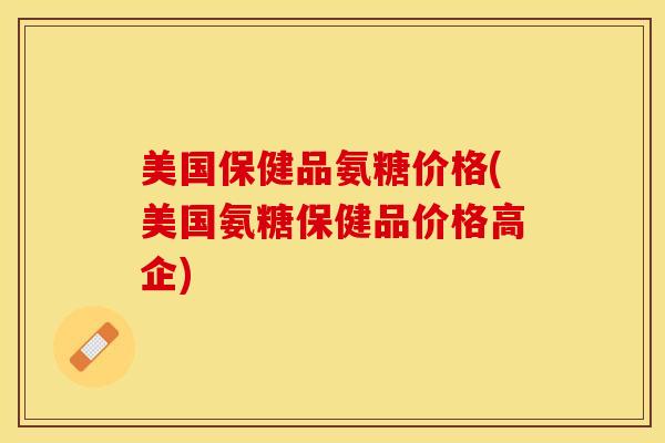 美国保健品氨糖价格(美国氨糖保健品价格高企)