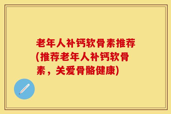 老年人补钙软骨素推荐(推荐老年人补钙软骨素，关爱骨骼健康)
