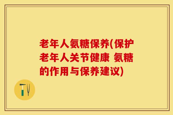 老年人氨糖保养(保护老年人关节健康 氨糖的作用与保养建议)