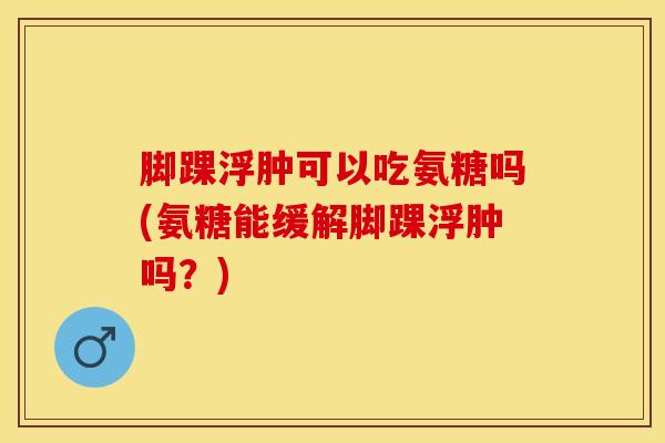 脚踝浮肿可以吃氨糖吗(氨糖能缓解脚踝浮肿吗？)