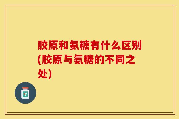 胶原和氨糖有什么区别(胶原与氨糖的不同之处)