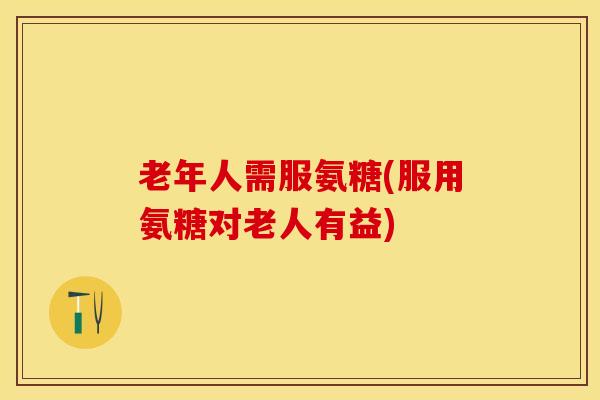 老年人需服氨糖(服用氨糖对老人有益)