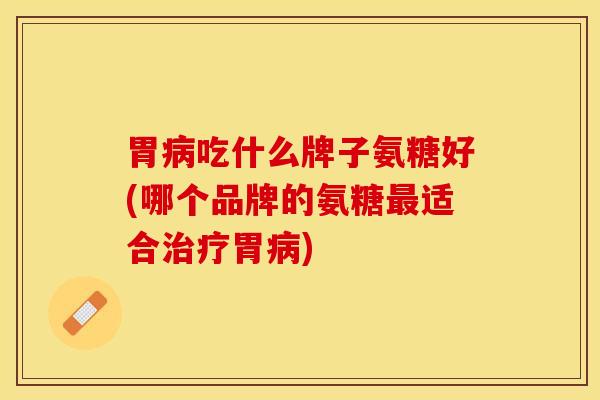 胃病吃什么牌子氨糖好(哪个品牌的氨糖最适合治疗胃病)