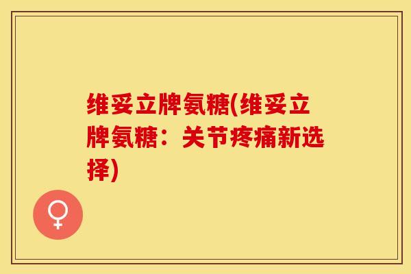 维妥立牌氨糖(维妥立牌氨糖：关节疼痛新选择)