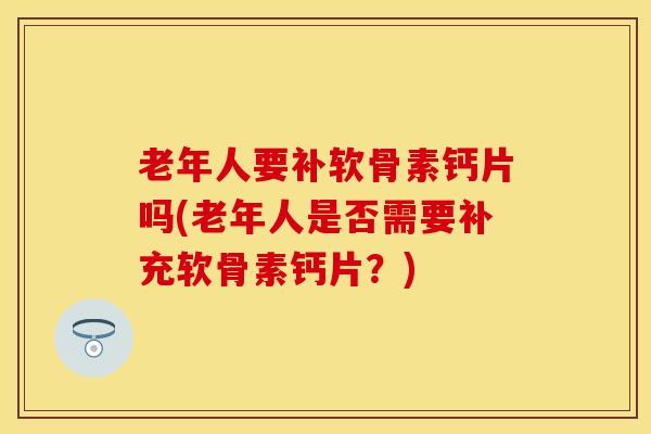 老年人要补软骨素钙片吗(老年人是否需要补充软骨素钙片？)