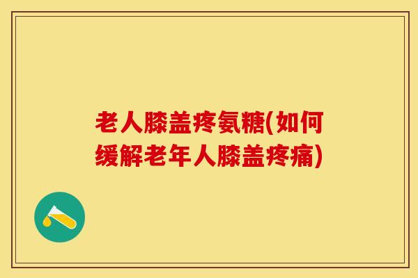老人膝盖疼氨糖(如何缓解老年人膝盖疼痛)