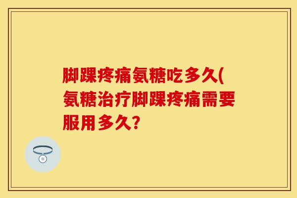 脚踝疼痛氨糖吃多久(氨糖治疗脚踝疼痛需要服用多久？