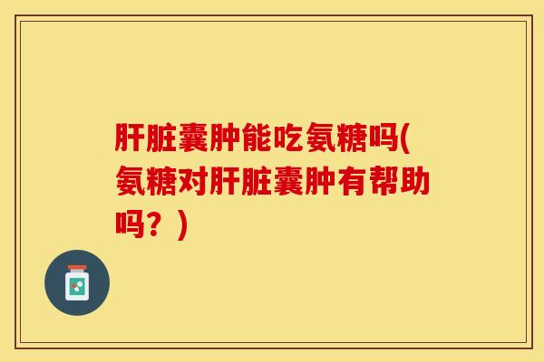 肝脏囊肿能吃氨糖吗(氨糖对肝脏囊肿有帮助吗？)