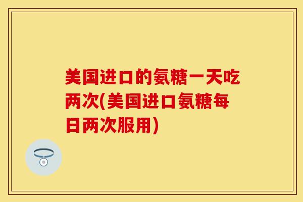 美国进口的氨糖一天吃两次(美国进口氨糖每日两次服用)