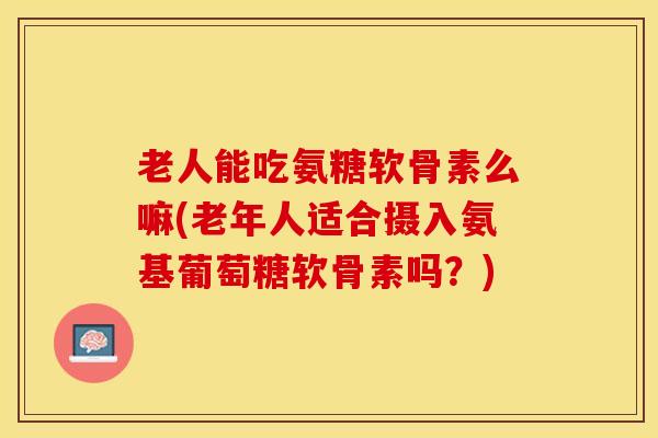 老人能吃氨糖软骨素么嘛(老年人适合摄入氨基葡萄糖软骨素吗？)