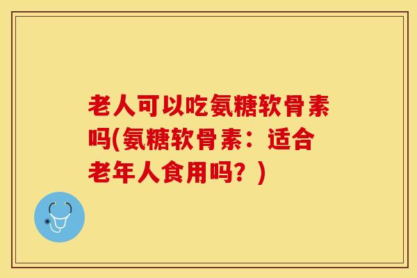 老人可以吃氨糖软骨素吗(氨糖软骨素：适合老年人食用吗？)