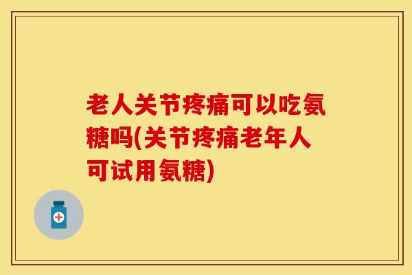 老人关节疼痛可以吃氨糖吗(关节疼痛老年人可试用氨糖)