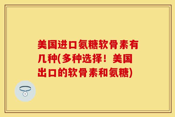 美国进口氨糖软骨素有几种(多种选择！美国出口的软骨素和氨糖)