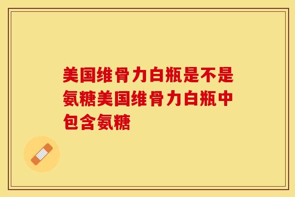美国维骨力白瓶是不是氨糖美国维骨力白瓶中包含氨糖