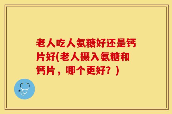 老人吃人氨糖好还是钙片好(老人摄入氨糖和钙片，哪个更好？)