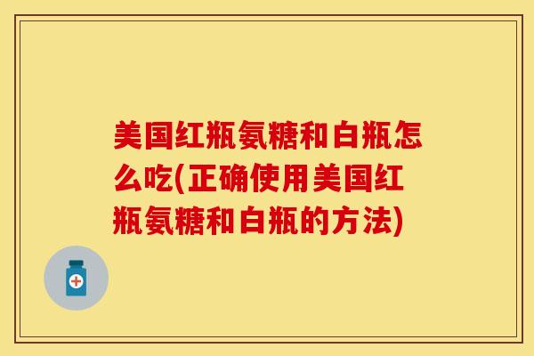 美国红瓶氨糖和白瓶怎么吃(正确使用美国红瓶氨糖和白瓶的方法)