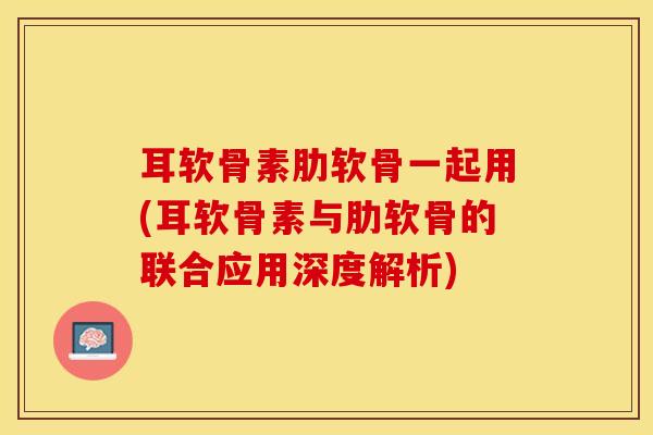 耳软骨素肋软骨一起用(耳软骨素与肋软骨的联合应用深度解析)