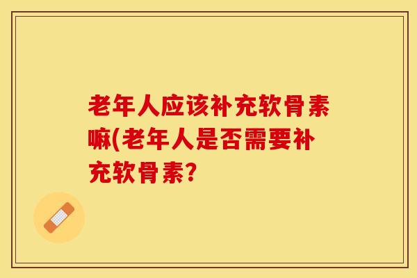 老年人应该补充软骨素嘛(老年人是否需要补充软骨素？