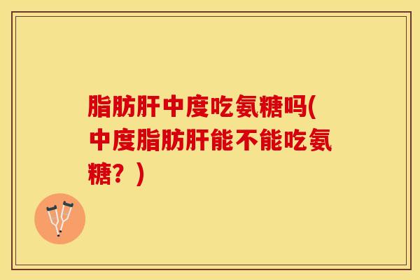 脂肪肝中度吃氨糖吗(中度脂肪肝能不能吃氨糖？)