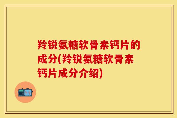 羚锐氨糖软骨素钙片的成分(羚锐氨糖软骨素钙片成分介绍)
