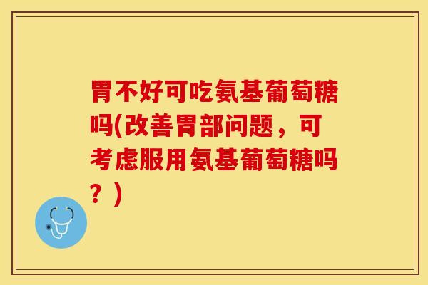 胃不好可吃氨基葡萄糖吗(改善胃部问题，可考虑服用氨基葡萄糖吗？)