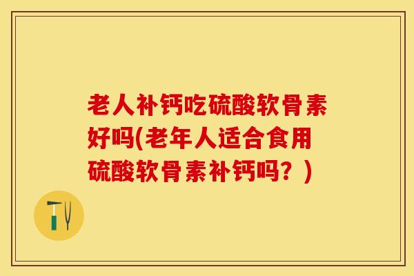 老人补钙吃硫酸软骨素好吗(老年人适合食用硫酸软骨素补钙吗？)