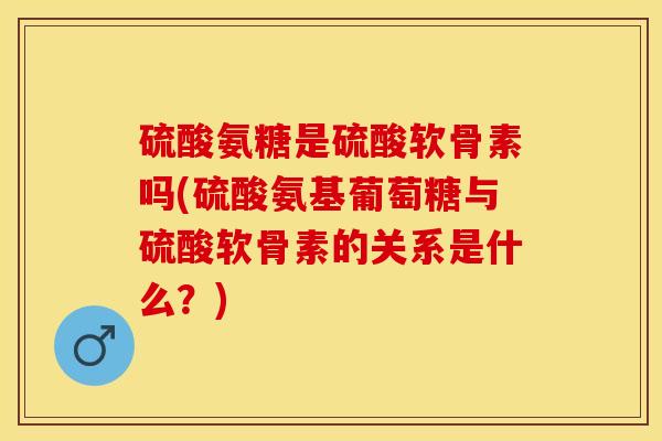 硫酸氨糖是硫酸软骨素吗(硫酸氨基葡萄糖与硫酸软骨素的关系是什么？)