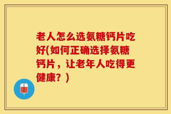 老人怎么选氨糖钙片吃好(如何正确选择氨糖钙片，让老年人吃得更健康？)