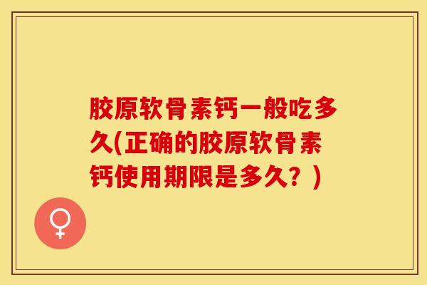 胶原软骨素钙一般吃多久(正确的胶原软骨素钙使用期限是多久？)