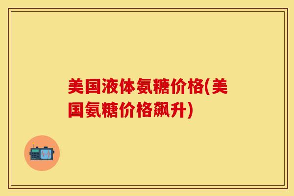 美国液体氨糖价格(美国氨糖价格飙升)