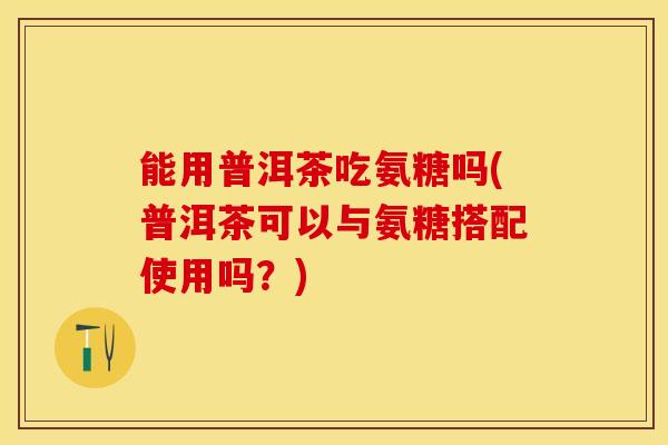 能用普洱茶吃氨糖吗(普洱茶可以与氨糖搭配使用吗？)