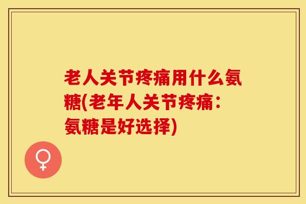 老人关节疼痛用什么氨糖(老年人关节疼痛：氨糖是好选择)-第1张图片-关节保镖