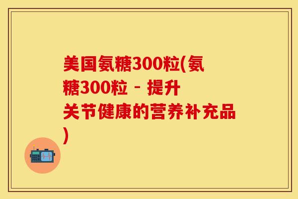 美国氨糖300粒(氨糖300粒 - 提升关节健康的营养补充品)-第1张图片-关节保镖