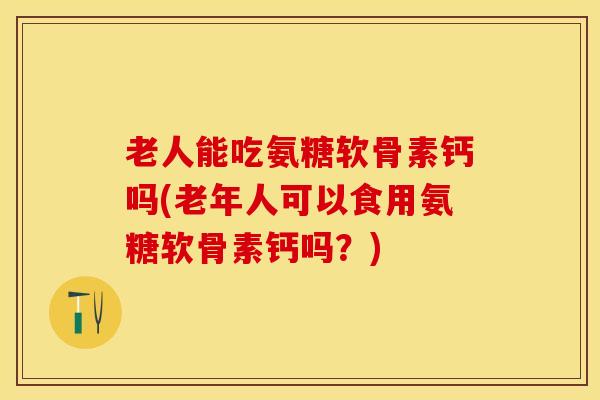 老人能吃氨糖软骨素钙吗(老年人可以食用氨糖软骨素钙吗？)