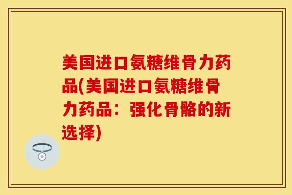 美国进口氨糖维骨力药品(美国进口氨糖维骨力药品：强化骨骼的新选择)