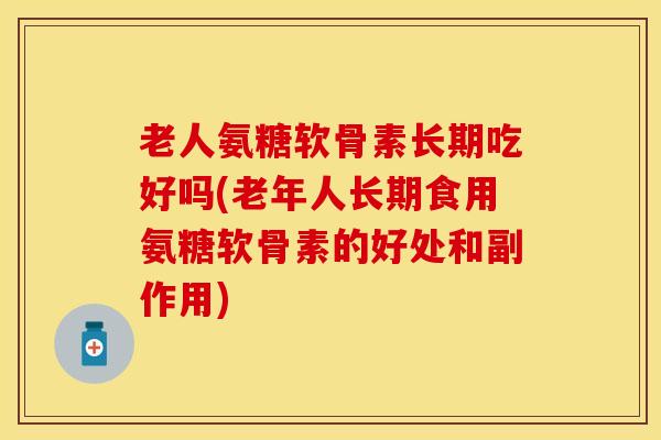 老人氨糖软骨素长期吃好吗(老年人长期食用氨糖软骨素的好处和副作用)
