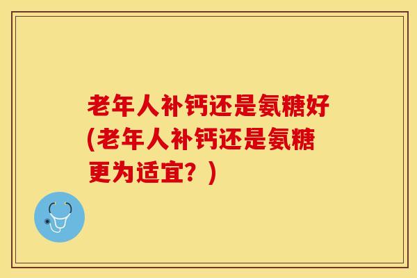 老年人补钙还是氨糖好(老年人补钙还是氨糖更为适宜？)