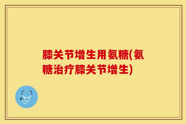 膝关节增生用氨糖(氨糖治疗膝关节增生)-第1张图片-关节保镖