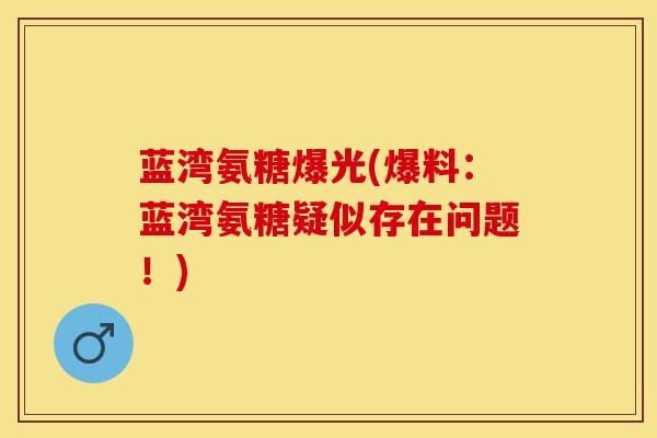 蓝湾氨糖爆光(爆料：蓝湾氨糖疑似存在问题！)