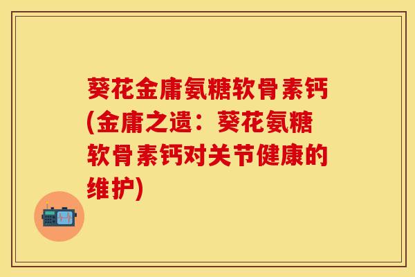 葵花金庸氨糖软骨素钙(金庸之遗：葵花氨糖软骨素钙对关节健康的维护)