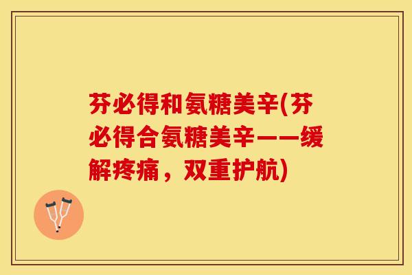 芬必得和氨糖美辛(芬必得合氨糖美辛——缓解疼痛，双重护航)