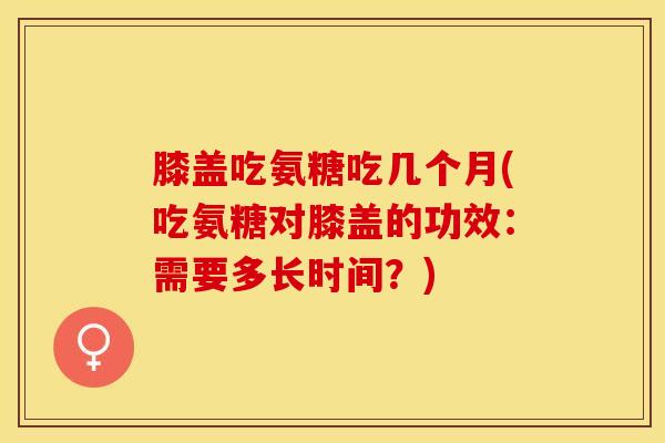 膝盖吃氨糖吃几个月(吃氨糖对膝盖的功效：需要多长时间？)